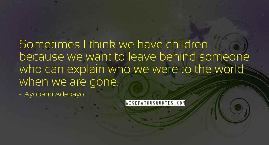 Ayobami Adebayo Quotes: Sometimes I think we have children because we want to leave behind someone who can explain who we were to the world when we are gone.