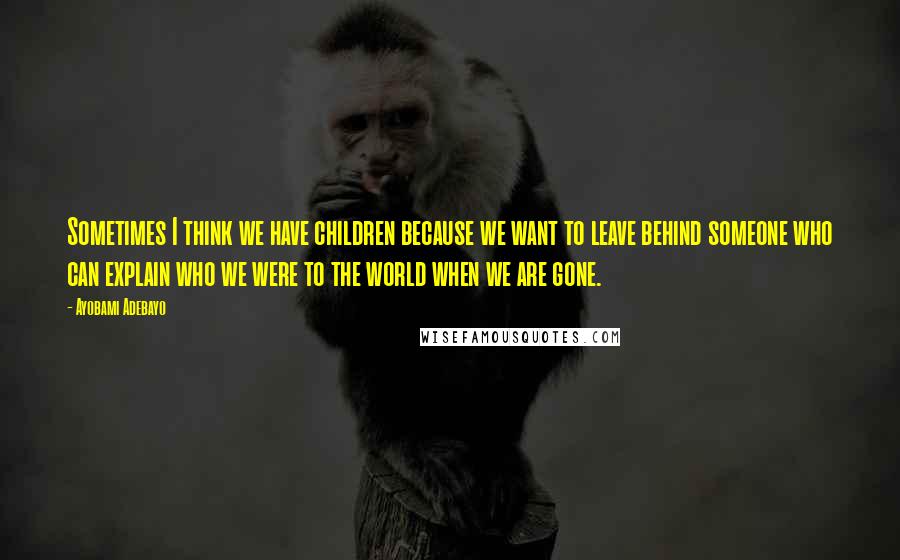 Ayobami Adebayo Quotes: Sometimes I think we have children because we want to leave behind someone who can explain who we were to the world when we are gone.