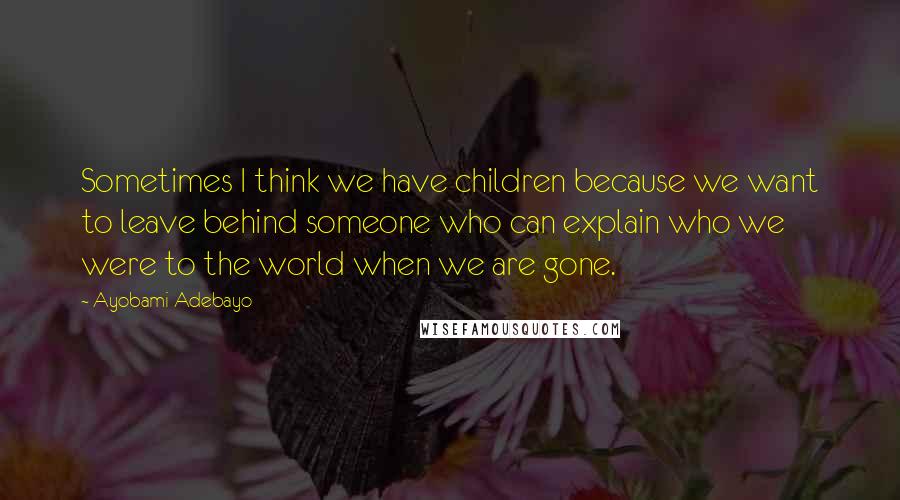 Ayobami Adebayo Quotes: Sometimes I think we have children because we want to leave behind someone who can explain who we were to the world when we are gone.