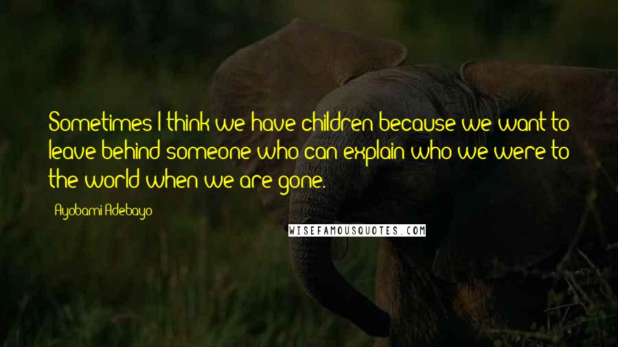 Ayobami Adebayo Quotes: Sometimes I think we have children because we want to leave behind someone who can explain who we were to the world when we are gone.