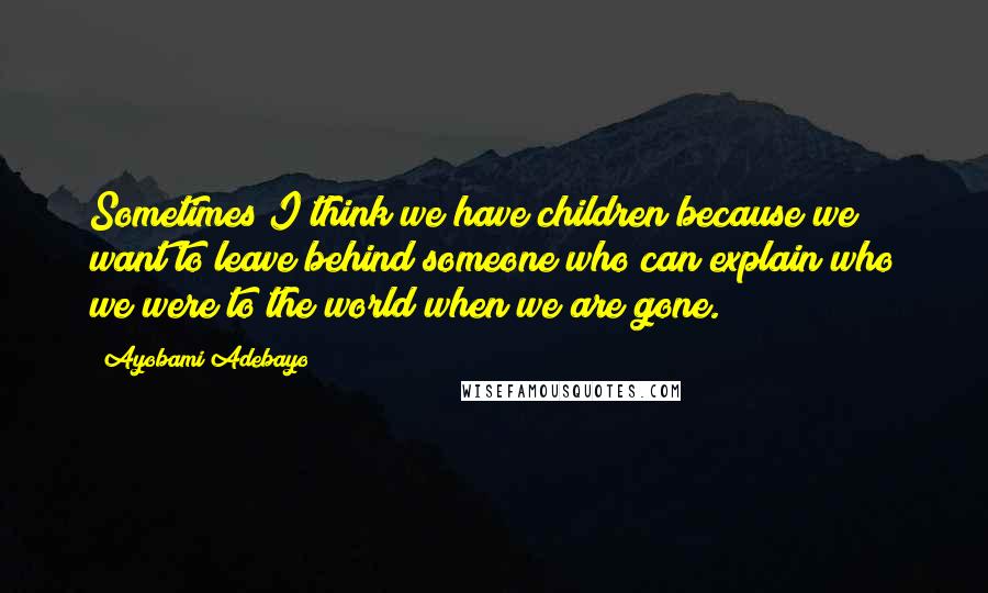 Ayobami Adebayo Quotes: Sometimes I think we have children because we want to leave behind someone who can explain who we were to the world when we are gone.