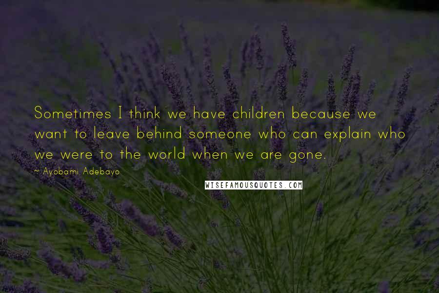 Ayobami Adebayo Quotes: Sometimes I think we have children because we want to leave behind someone who can explain who we were to the world when we are gone.