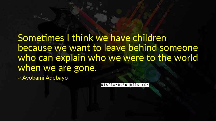 Ayobami Adebayo Quotes: Sometimes I think we have children because we want to leave behind someone who can explain who we were to the world when we are gone.