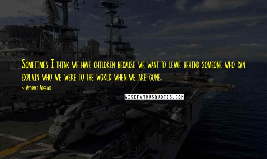 Ayobami Adebayo Quotes: Sometimes I think we have children because we want to leave behind someone who can explain who we were to the world when we are gone.
