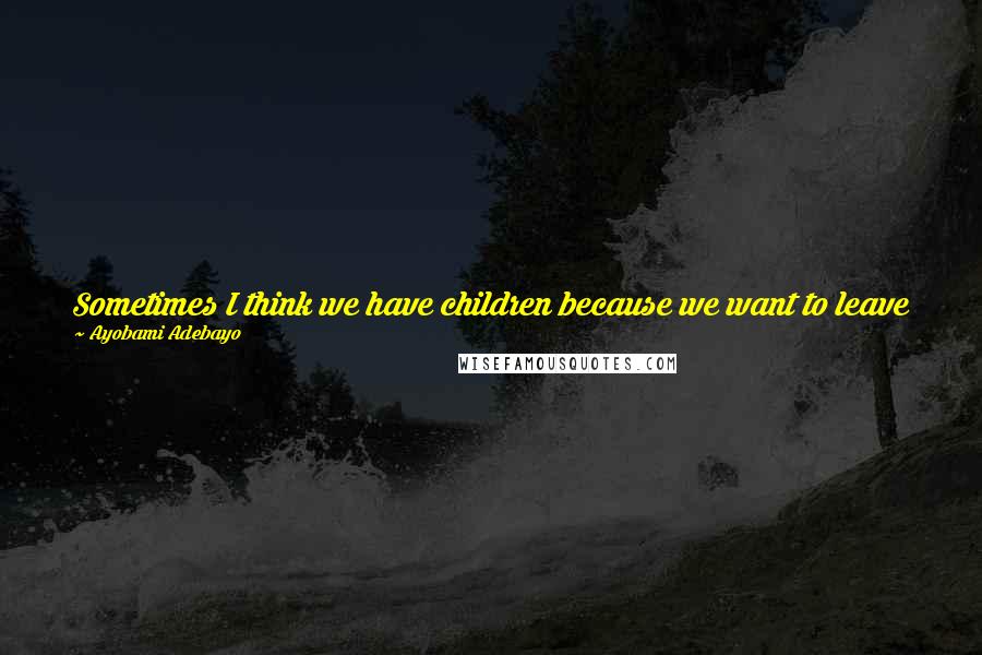 Ayobami Adebayo Quotes: Sometimes I think we have children because we want to leave behind someone who can explain who we were to the world when we are gone.