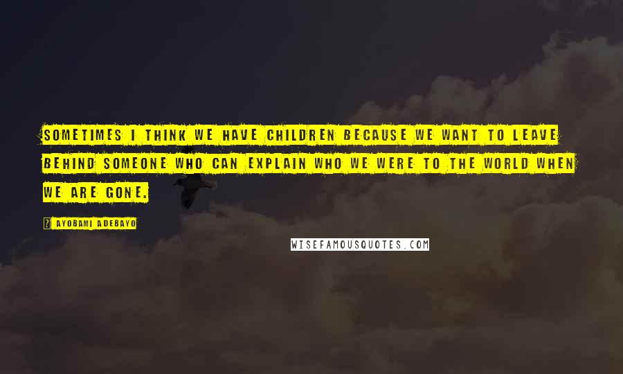 Ayobami Adebayo Quotes: Sometimes I think we have children because we want to leave behind someone who can explain who we were to the world when we are gone.