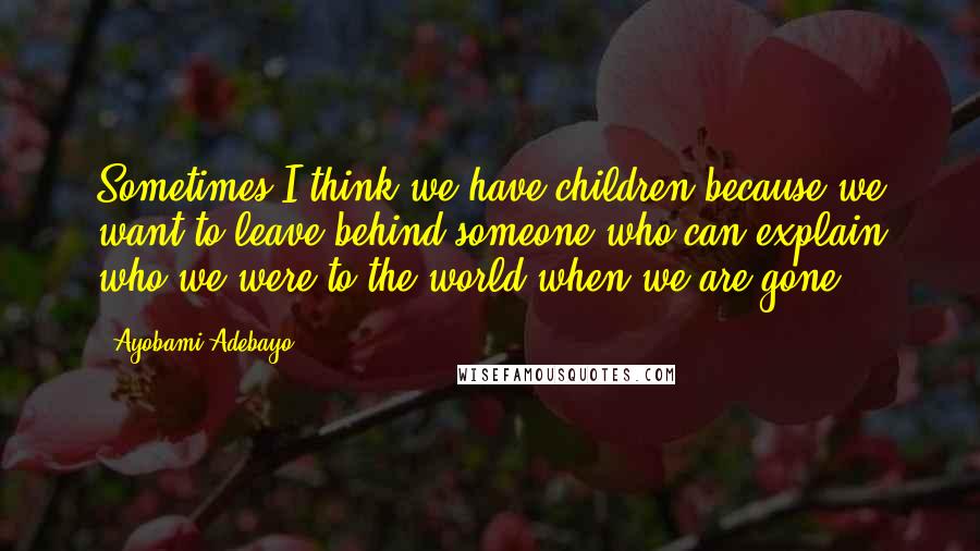 Ayobami Adebayo Quotes: Sometimes I think we have children because we want to leave behind someone who can explain who we were to the world when we are gone.