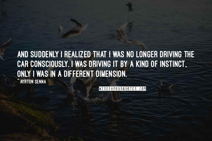 Ayrton Senna Quotes: And suddenly I realized that I was no longer driving the car consciously. I was driving it by a kind of instinct, only I was in a different dimension.