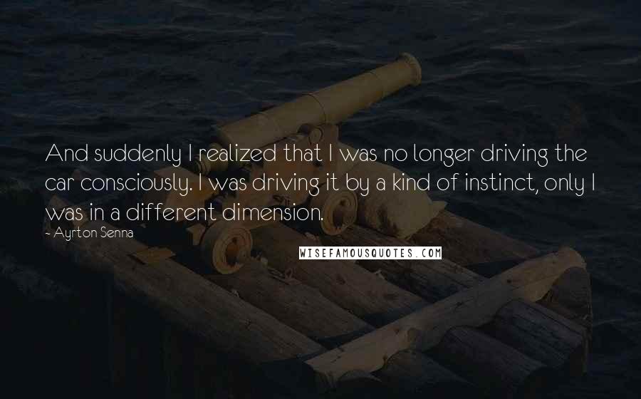 Ayrton Senna Quotes: And suddenly I realized that I was no longer driving the car consciously. I was driving it by a kind of instinct, only I was in a different dimension.