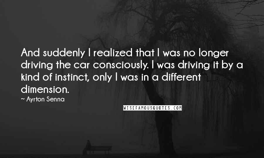 Ayrton Senna Quotes: And suddenly I realized that I was no longer driving the car consciously. I was driving it by a kind of instinct, only I was in a different dimension.