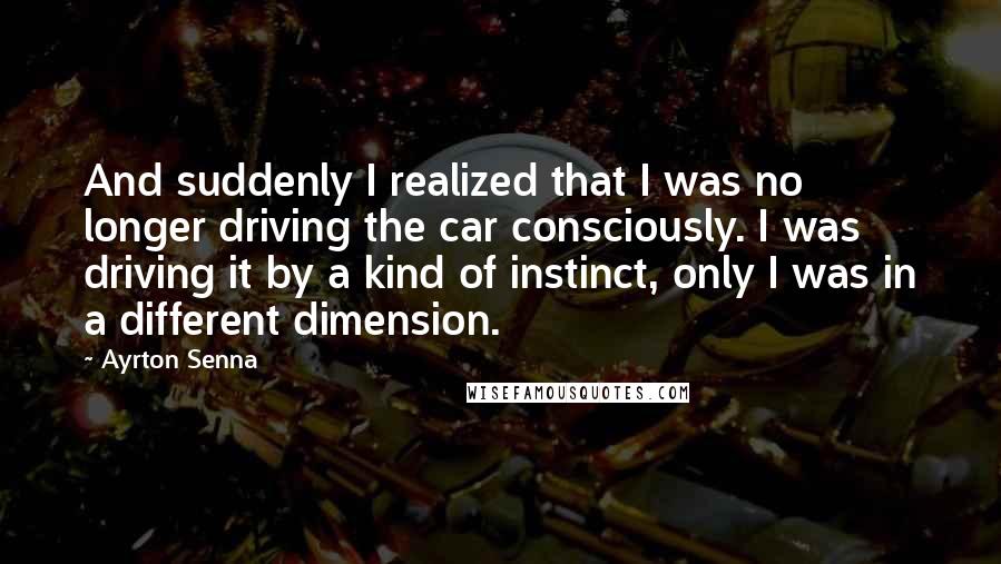 Ayrton Senna Quotes: And suddenly I realized that I was no longer driving the car consciously. I was driving it by a kind of instinct, only I was in a different dimension.