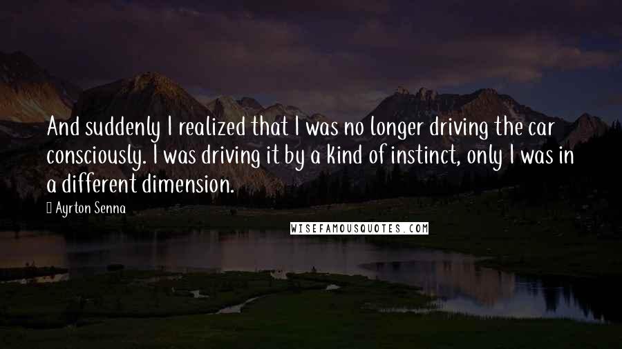 Ayrton Senna Quotes: And suddenly I realized that I was no longer driving the car consciously. I was driving it by a kind of instinct, only I was in a different dimension.