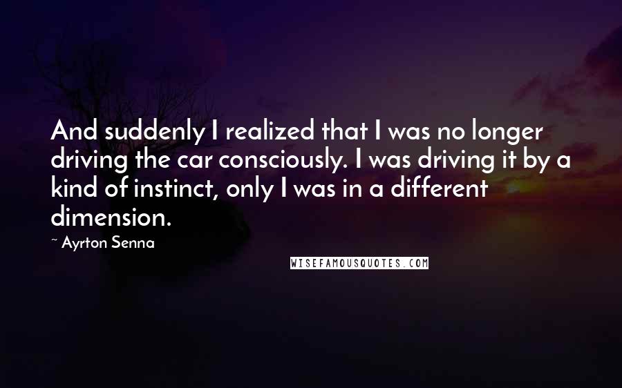 Ayrton Senna Quotes: And suddenly I realized that I was no longer driving the car consciously. I was driving it by a kind of instinct, only I was in a different dimension.