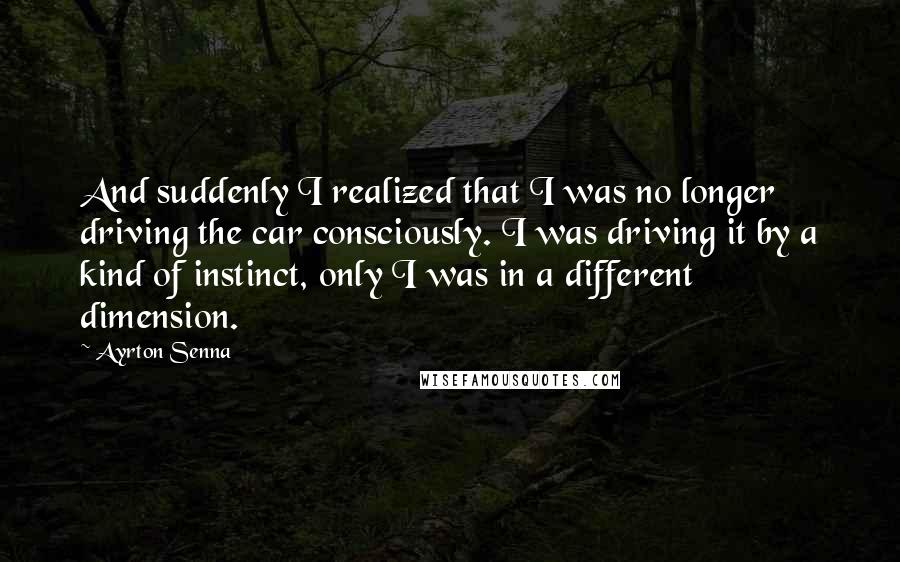 Ayrton Senna Quotes: And suddenly I realized that I was no longer driving the car consciously. I was driving it by a kind of instinct, only I was in a different dimension.