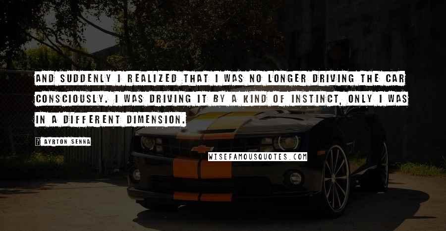 Ayrton Senna Quotes: And suddenly I realized that I was no longer driving the car consciously. I was driving it by a kind of instinct, only I was in a different dimension.