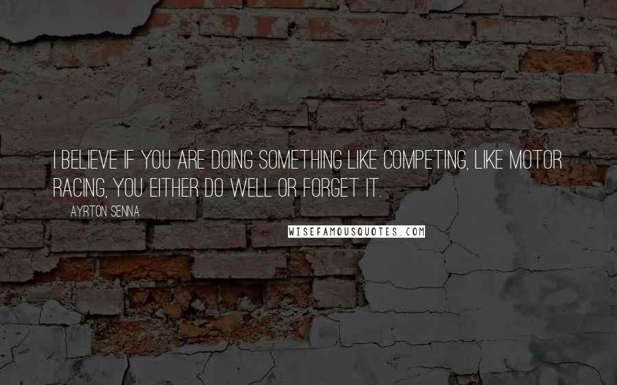 Ayrton Senna Quotes: I believe if you are doing something like competing, like motor racing, you either do well or forget it.