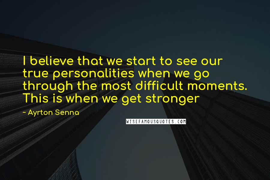 Ayrton Senna Quotes: I believe that we start to see our true personalities when we go through the most difficult moments. This is when we get stronger