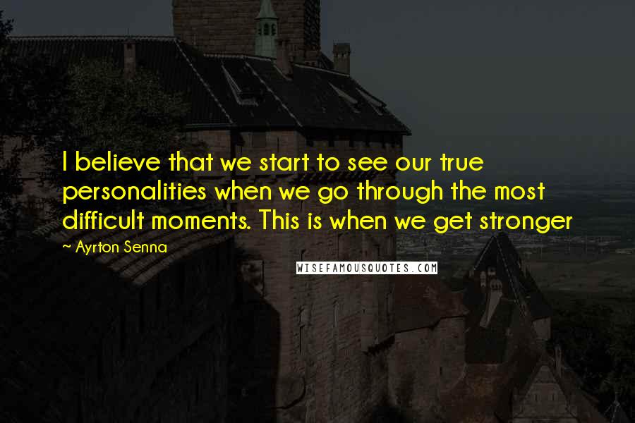 Ayrton Senna Quotes: I believe that we start to see our true personalities when we go through the most difficult moments. This is when we get stronger