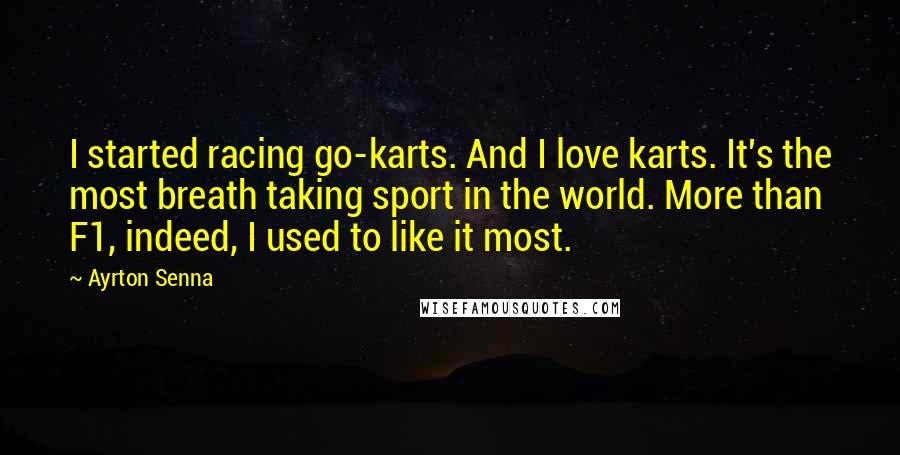 Ayrton Senna Quotes: I started racing go-karts. And I love karts. It's the most breath taking sport in the world. More than F1, indeed, I used to like it most.