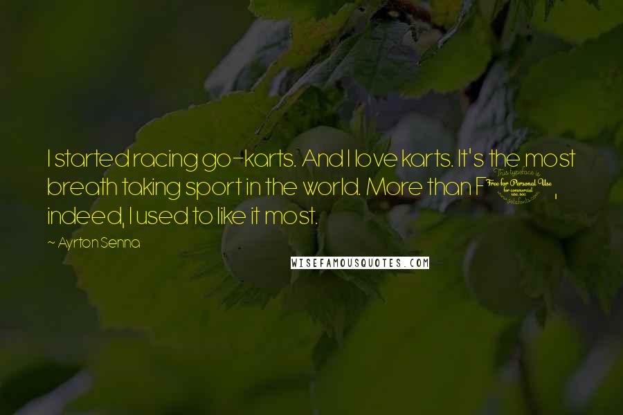 Ayrton Senna Quotes: I started racing go-karts. And I love karts. It's the most breath taking sport in the world. More than F1, indeed, I used to like it most.