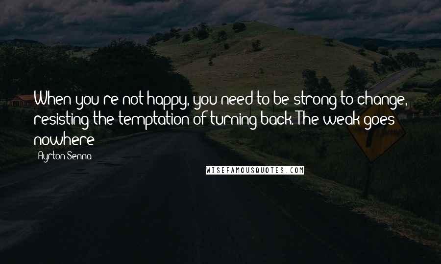 Ayrton Senna Quotes: When you're not happy, you need to be strong to change, resisting the temptation of turning back. The weak goes nowhere