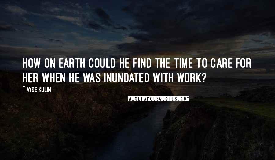 Ayse Kulin Quotes: How on earth could he find the time to care for her when he was inundated with work?