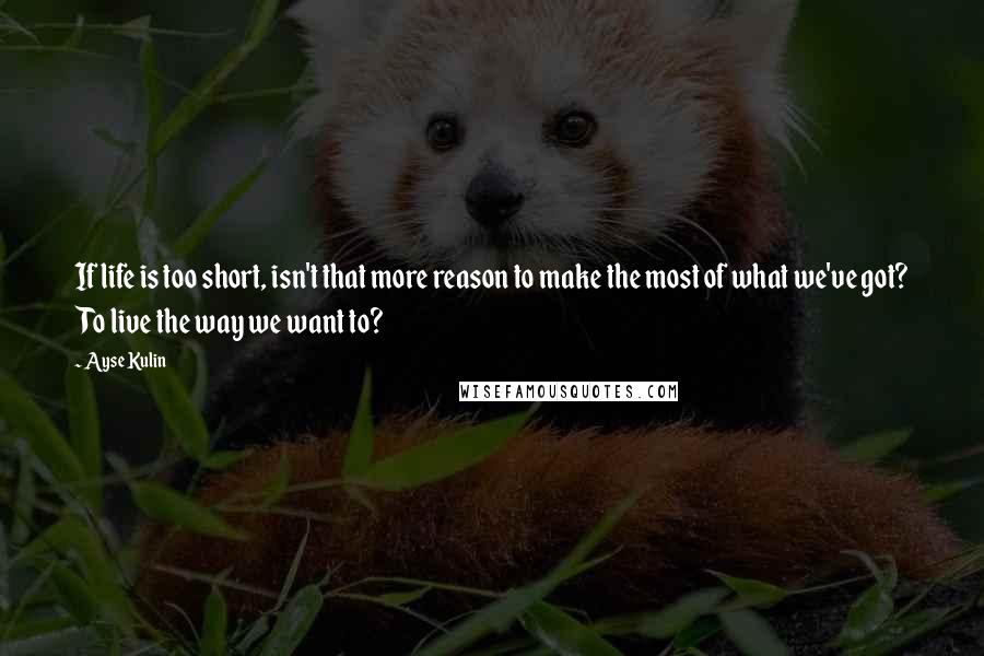 Ayse Kulin Quotes: If life is too short, isn't that more reason to make the most of what we've got? To live the way we want to?