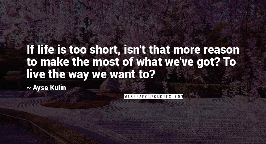 Ayse Kulin Quotes: If life is too short, isn't that more reason to make the most of what we've got? To live the way we want to?