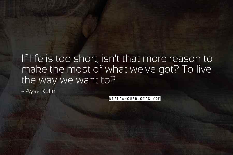 Ayse Kulin Quotes: If life is too short, isn't that more reason to make the most of what we've got? To live the way we want to?