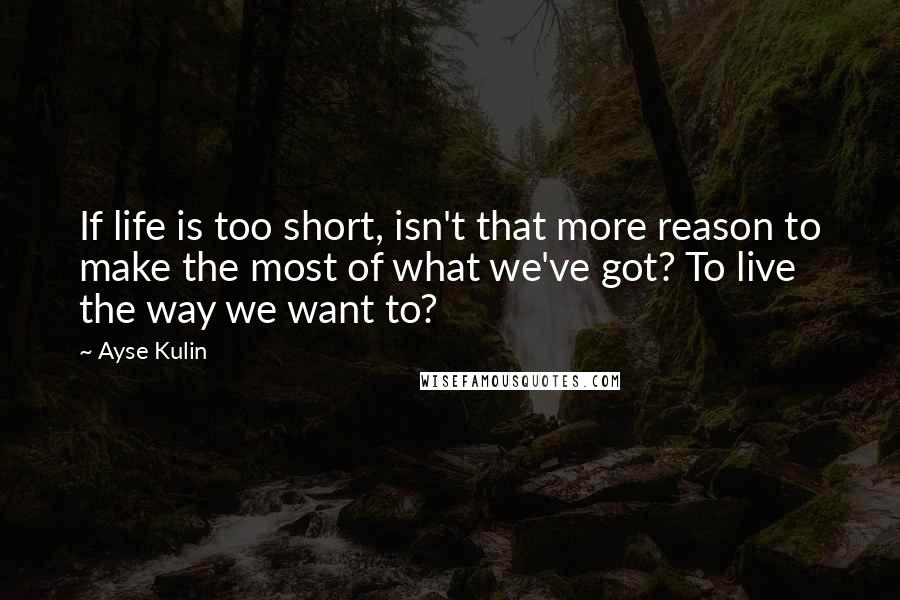 Ayse Kulin Quotes: If life is too short, isn't that more reason to make the most of what we've got? To live the way we want to?