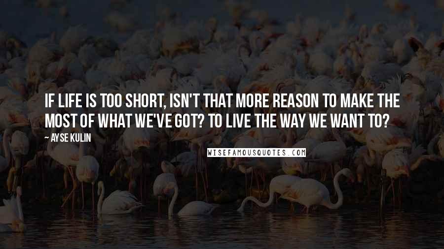 Ayse Kulin Quotes: If life is too short, isn't that more reason to make the most of what we've got? To live the way we want to?