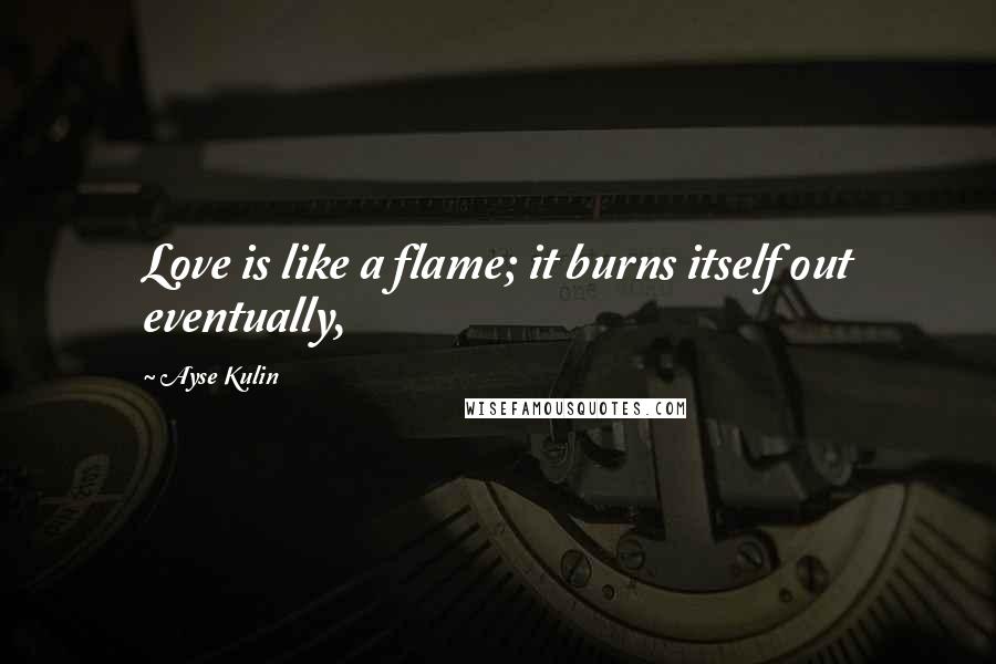 Ayse Kulin Quotes: Love is like a flame; it burns itself out eventually,