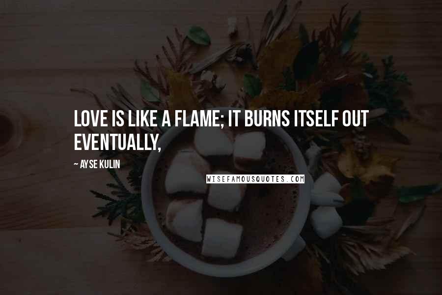 Ayse Kulin Quotes: Love is like a flame; it burns itself out eventually,