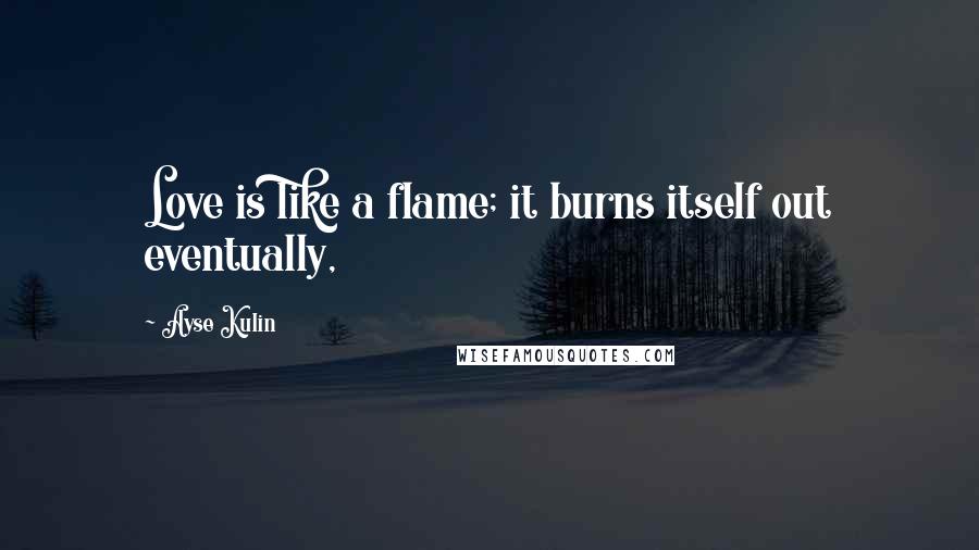 Ayse Kulin Quotes: Love is like a flame; it burns itself out eventually,