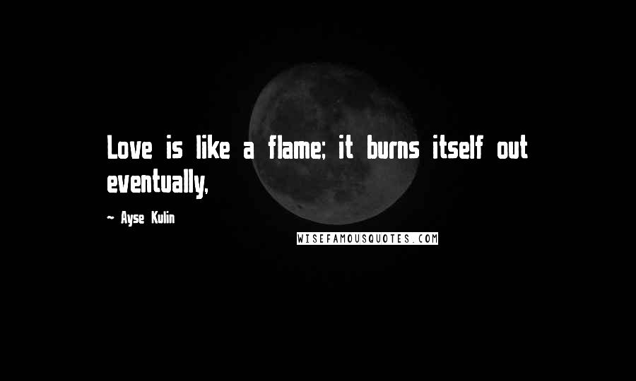 Ayse Kulin Quotes: Love is like a flame; it burns itself out eventually,