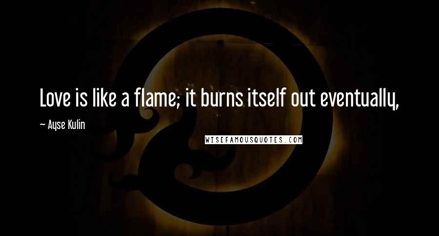 Ayse Kulin Quotes: Love is like a flame; it burns itself out eventually,