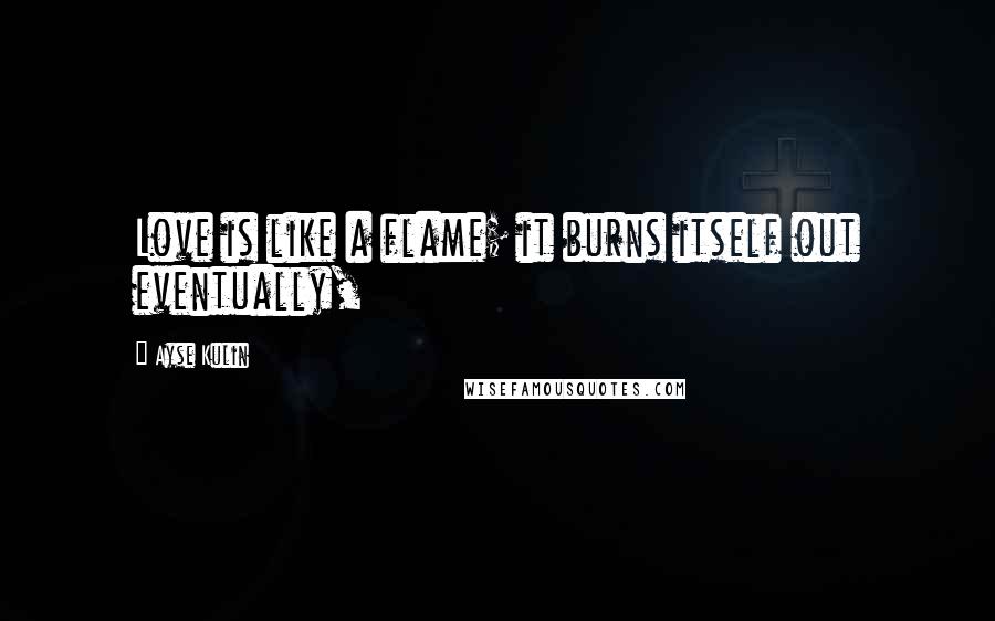 Ayse Kulin Quotes: Love is like a flame; it burns itself out eventually,