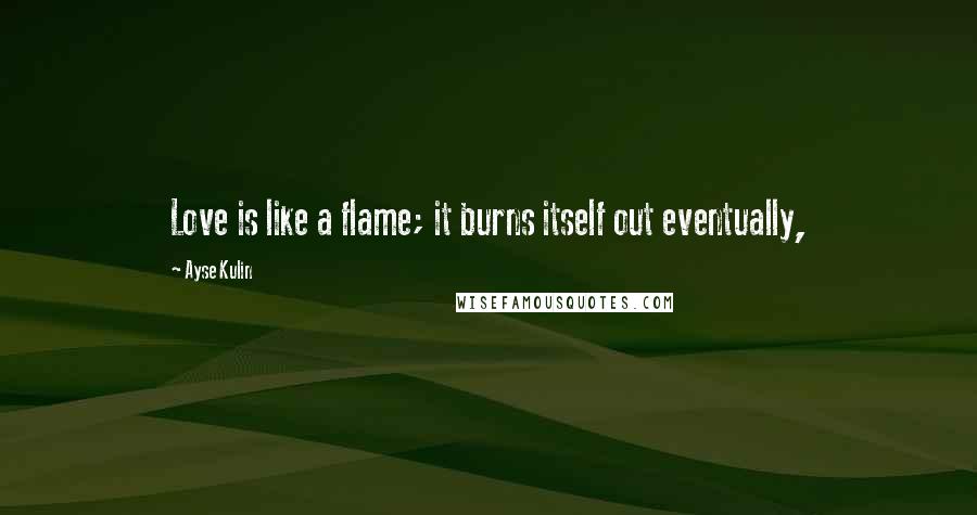 Ayse Kulin Quotes: Love is like a flame; it burns itself out eventually,