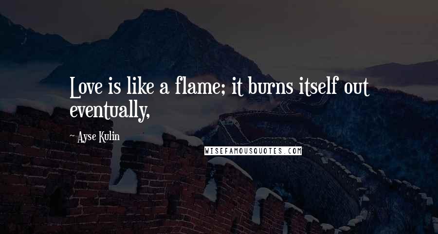 Ayse Kulin Quotes: Love is like a flame; it burns itself out eventually,