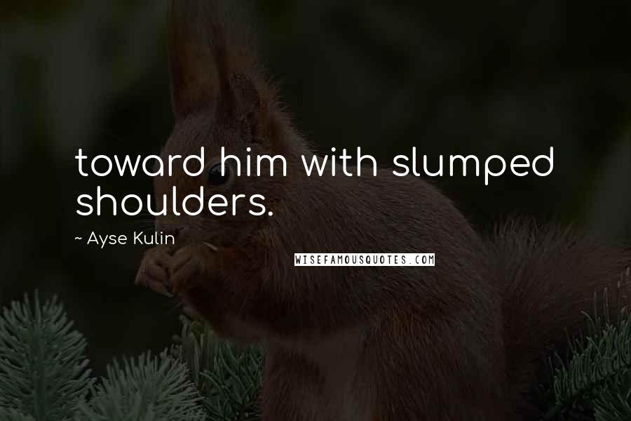 Ayse Kulin Quotes: toward him with slumped shoulders.