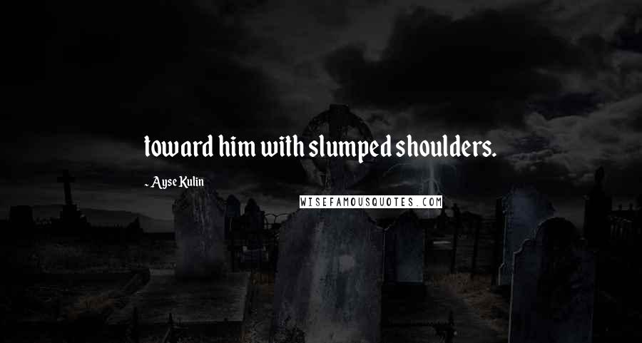 Ayse Kulin Quotes: toward him with slumped shoulders.