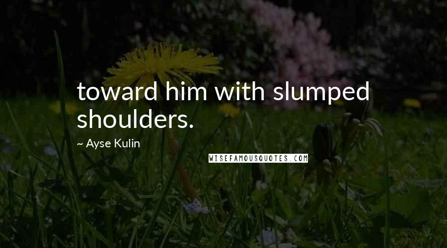 Ayse Kulin Quotes: toward him with slumped shoulders.