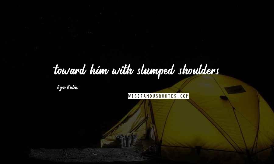 Ayse Kulin Quotes: toward him with slumped shoulders.