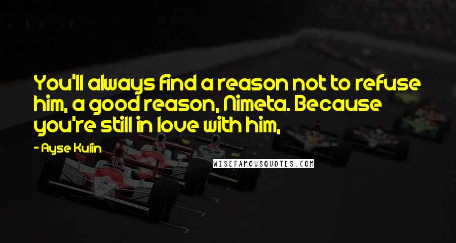 Ayse Kulin Quotes: You'll always find a reason not to refuse him, a good reason, Nimeta. Because you're still in love with him,