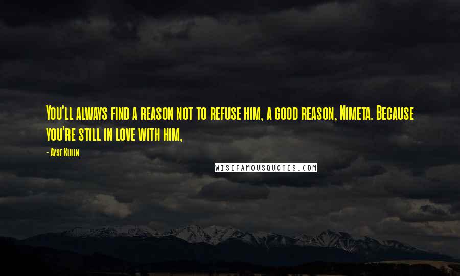 Ayse Kulin Quotes: You'll always find a reason not to refuse him, a good reason, Nimeta. Because you're still in love with him,