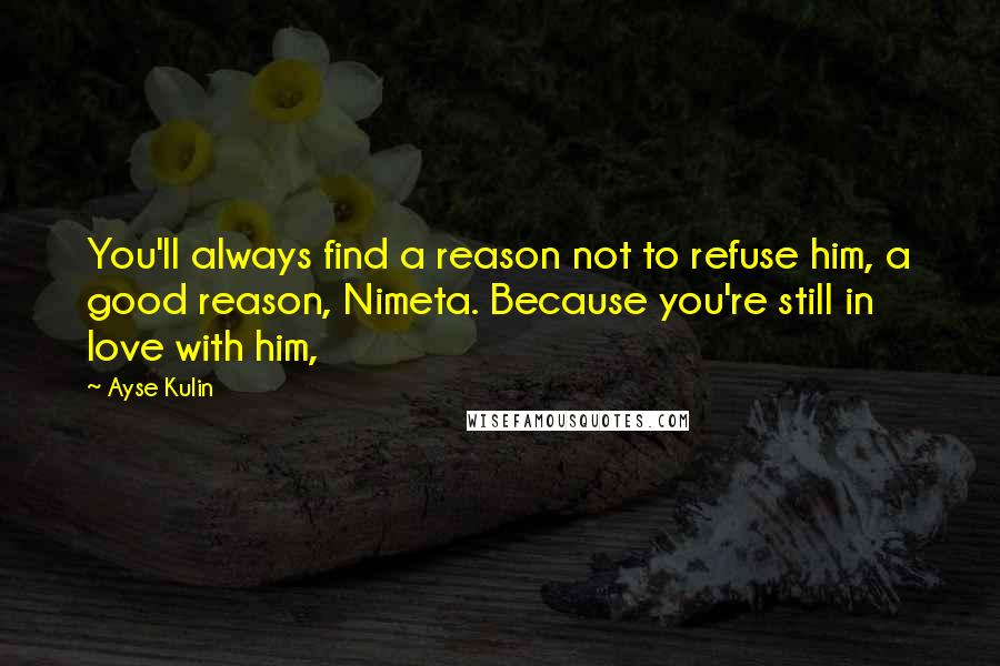 Ayse Kulin Quotes: You'll always find a reason not to refuse him, a good reason, Nimeta. Because you're still in love with him,