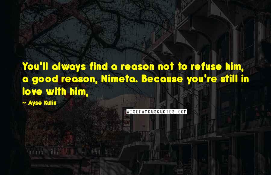 Ayse Kulin Quotes: You'll always find a reason not to refuse him, a good reason, Nimeta. Because you're still in love with him,