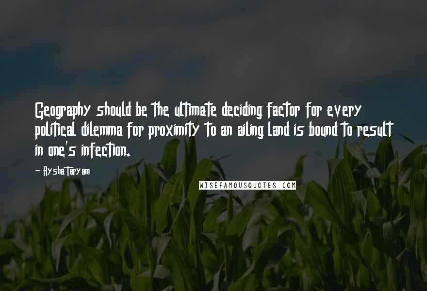 Aysha Taryam Quotes: Geography should be the ultimate deciding factor for every political dilemma for proximity to an ailing land is bound to result in one's infection.