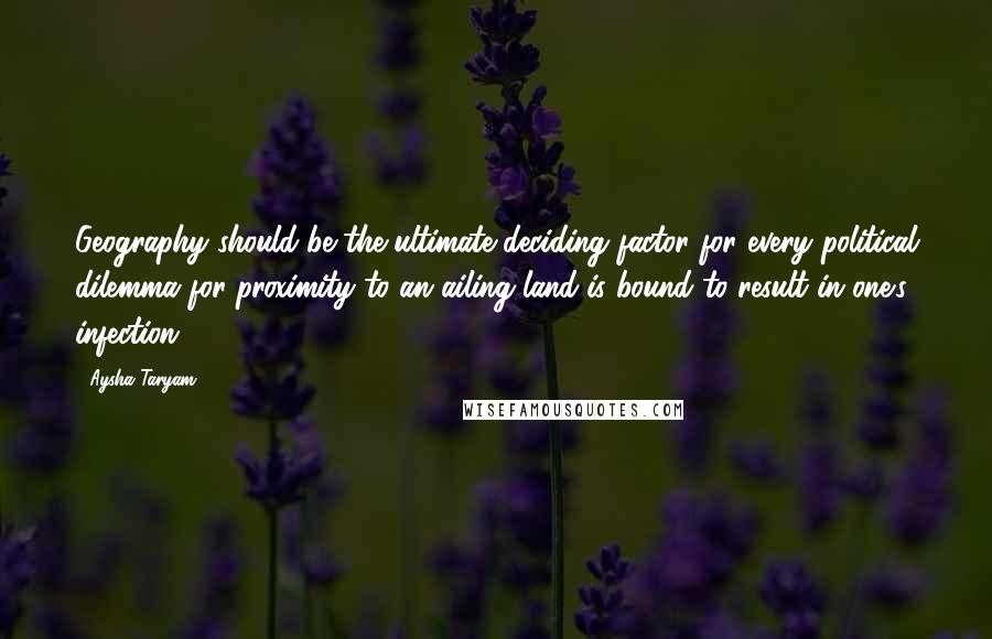 Aysha Taryam Quotes: Geography should be the ultimate deciding factor for every political dilemma for proximity to an ailing land is bound to result in one's infection.