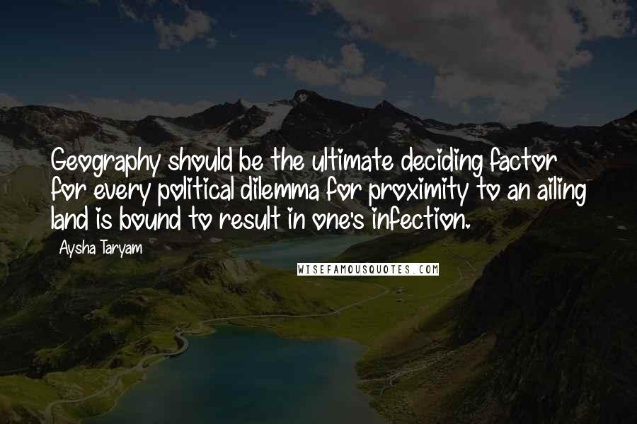 Aysha Taryam Quotes: Geography should be the ultimate deciding factor for every political dilemma for proximity to an ailing land is bound to result in one's infection.